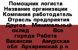 Помощник логиста › Название организации ­ Компания-работодатель › Отрасль предприятия ­ Другое › Минимальный оклад ­ 18 000 - Все города Работа » Вакансии   . Амурская обл.,Архаринский р-н